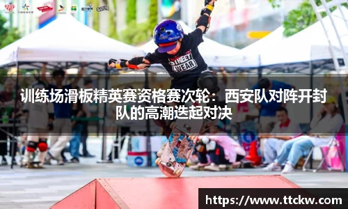 训练场滑板精英赛资格赛次轮：西安队对阵开封队的高潮迭起对决